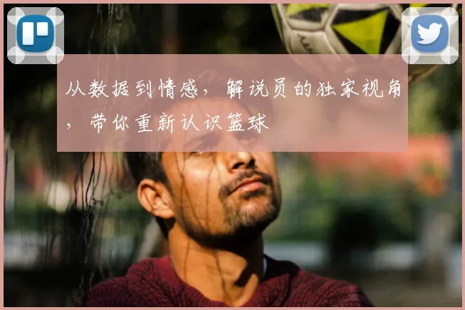 从数据到情感,解说员的独家视角,带你重新认识篮球