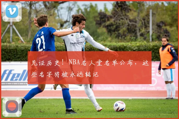 见证历史！NBA名人堂名单公布，这些名字将被永远铭记