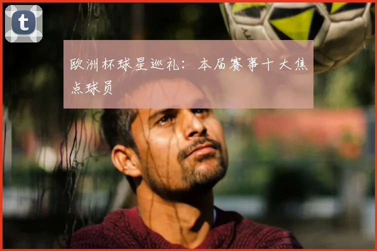 欧洲杯球星巡礼：本届赛事十大焦点球员