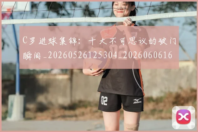C罗进球集锦:十大不可思议的破门瞬间_20260526125304_20260606165503