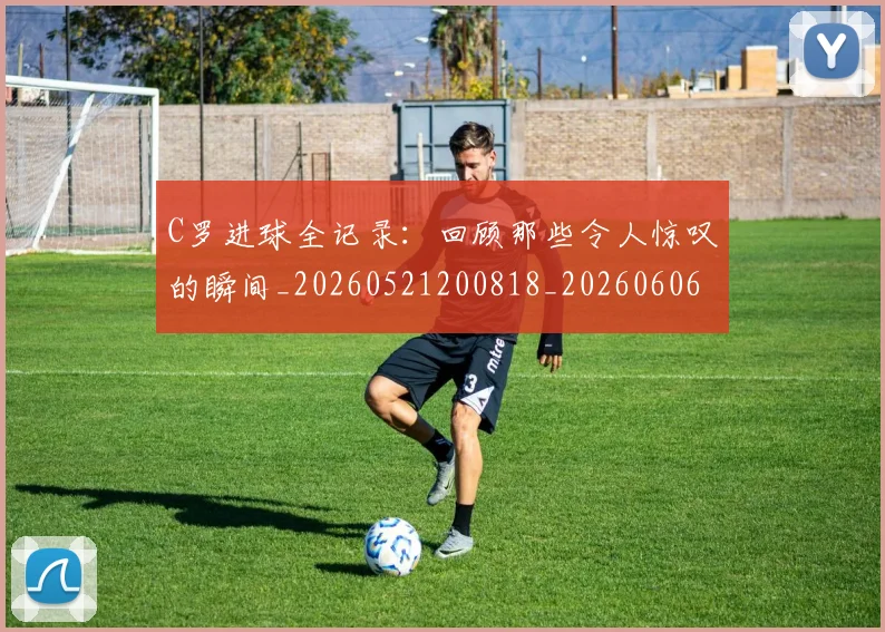 C罗进球全记录:回顾那些令人惊叹的瞬间_20260521200818_20260606165501