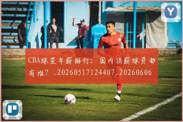 CBA球星年薪排行:国内顶薪球员都有谁?_20260517124407_20260606165245
